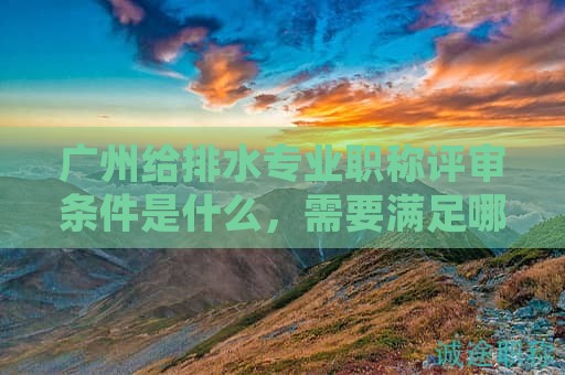 广州给排水专业职称评审条件是什么，需要满足哪些条件？