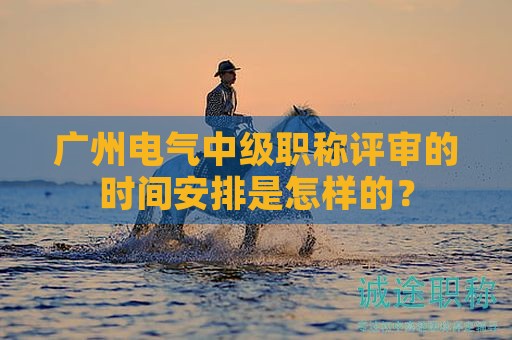 广州电气中级职称评审的时间安排是怎样的？