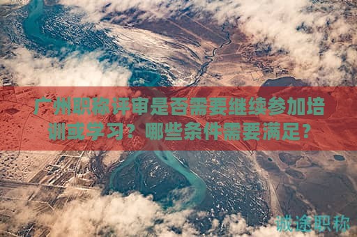 广州职称评审是否需要继续参加培训或学习？哪些条件需要满足？