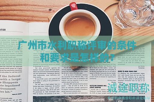 广州市水利职称评审的条件和要求是怎样的？