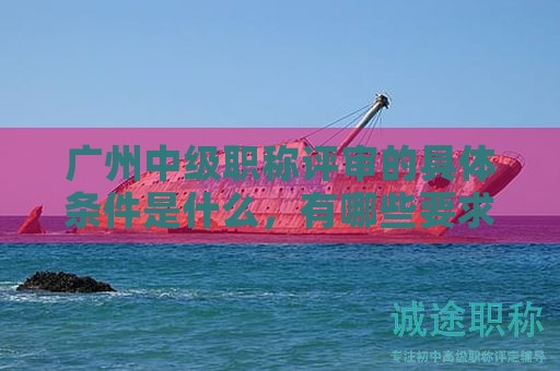 广州中级职称评审的具体条件是什么，有哪些要求？