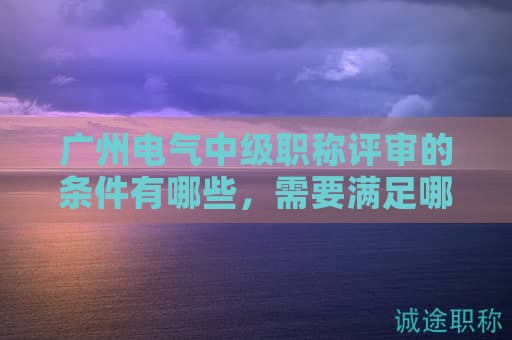 广州电气中级职称评审的条件有哪些，需要满足哪些要求？