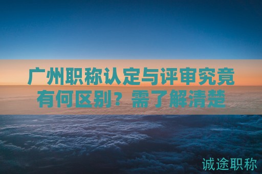 广州职称认定与评审究竟有何区别？需了解清楚