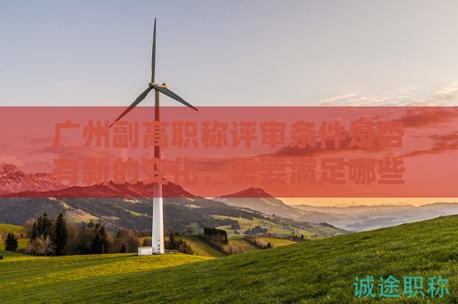 广州副高职称评审条件是否有新的变化，需要满足哪些条件？
