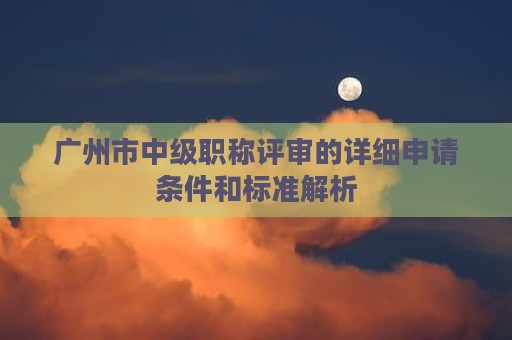 广州市中级职称评审的详细申请条件和标准解析