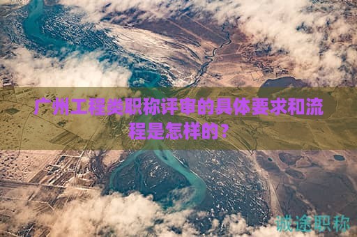 广州工程类职称评审的具体要求和流程是怎样的？
