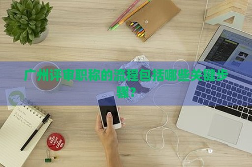 广州评审职称的流程包括哪些关键步骤？