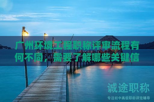 广州环境工程职称评审流程有何不同，需要了解哪些关键信息？