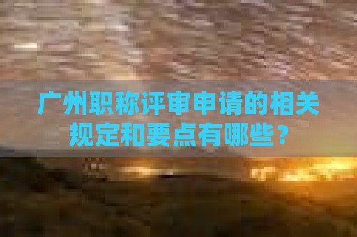 广州职称评审申请的相关规定和要点有哪些？