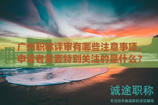 广州职称评审有哪些注意事项，申请者需要特别关注的是什么？