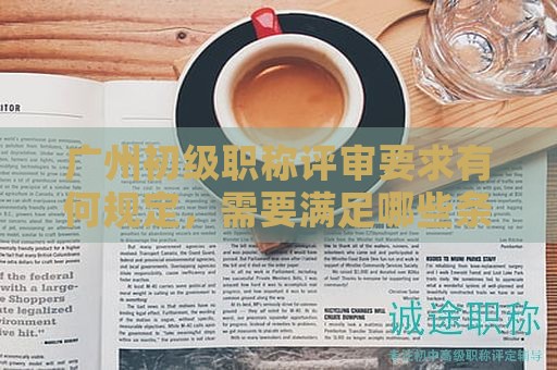 广州初级职称评审要求有何规定，需要满足哪些条件？