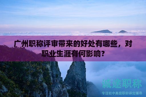 广州职称评审带来的好处有哪些，对职业生涯有何影响？
