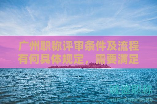 广州职称评审条件及流程有何具体规定，需要满足哪些条件？