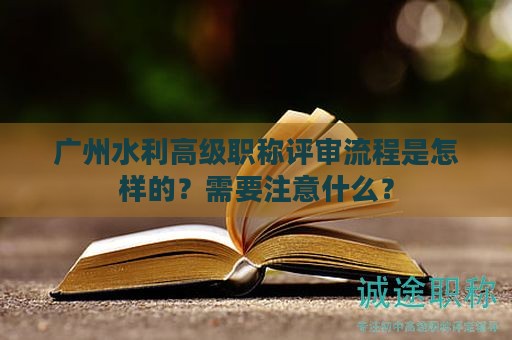 广州水利高级职称评审流程是怎样的？需要注意什么？
