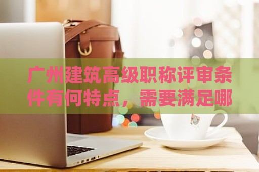 广州建筑高级职称评审条件有何特点，需要满足哪些要求？