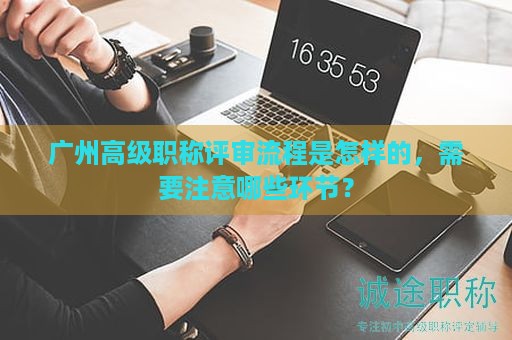 广州高级职称评审流程是怎样的，需要注意哪些环节？