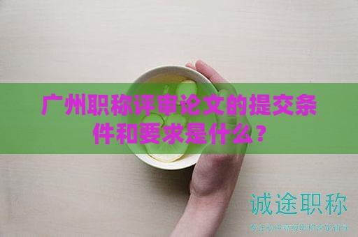 广州职称评审论文的提交条件和要求是什么？