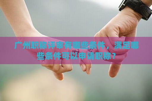 广州职称评审有哪些条件，满足哪些条件可以申请职称？