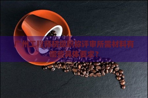 广州工程师初级职称评审所需材料有哪些具体要求？