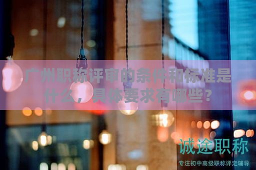 广州职称评审的条件和标准是什么，具体要求有哪些？