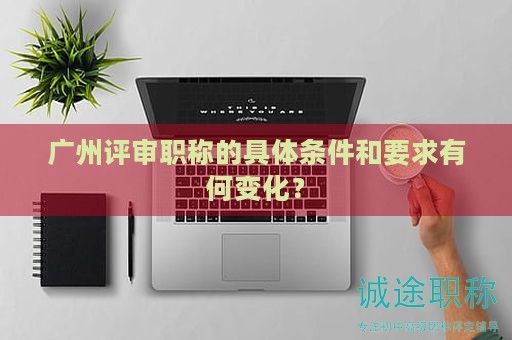 广州评审职称的具体条件和要求有何变化？