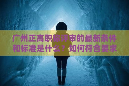广州正高职称评审的最新条件和标准是什么？如何符合要求？