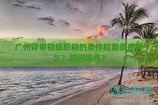 广州评审初级职称的条件和要素是什么？如何操作？