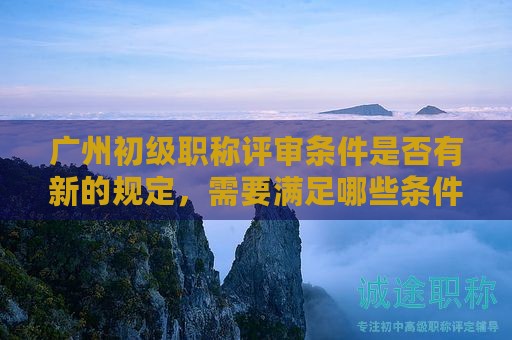 广州初级职称评审条件是否有新的规定，需要满足哪些条件？