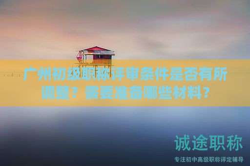 广州初级职称评审条件是否有所调整？需要准备哪些材料？