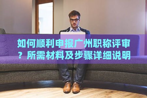 如何顺利申报广州职称评审？所需材料及步骤详细说明