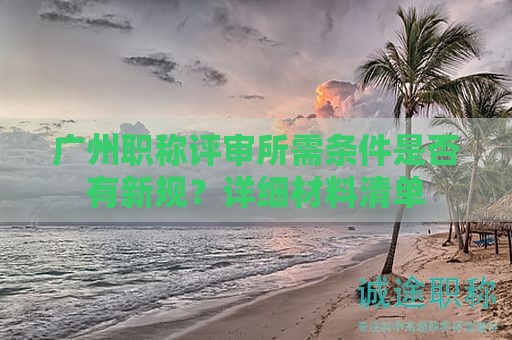 广州职称评审所需条件是否有新规？详细材料清单