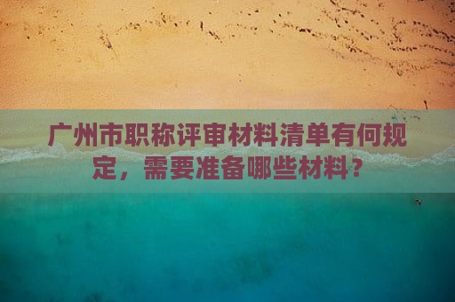 广州市职称评审材料清单有何规定，需要准备哪些材料？