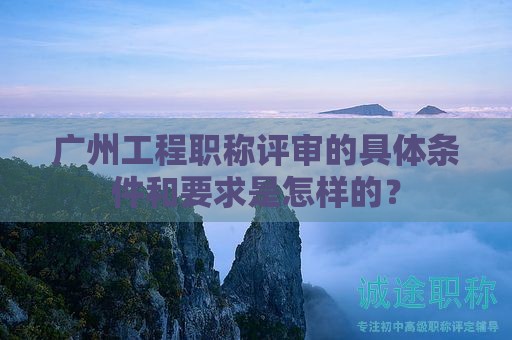 广州工程职称评审的具体条件和要求是怎样的？