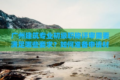 广州建筑专业初级职称评审需要满足哪些要求？如何准备申请材料？