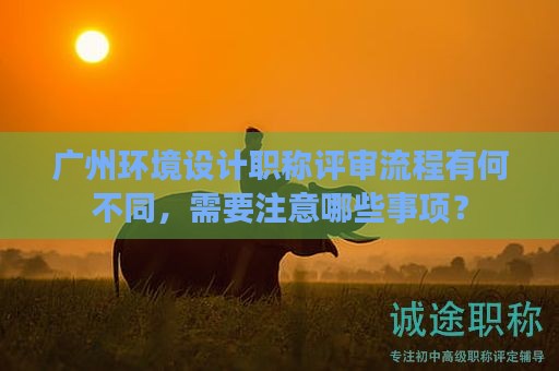 广州环境设计职称评审流程有何不同，需要注意哪些事项？