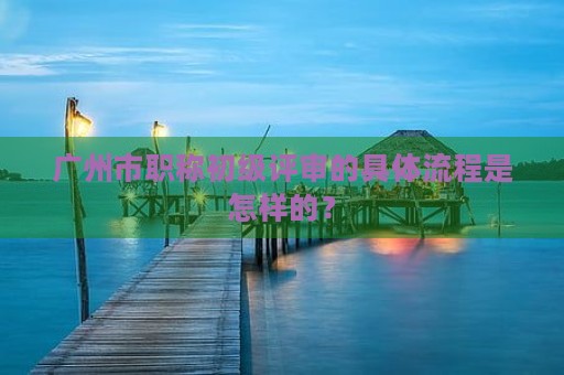 广州市职称初级评审的具体流程是怎样的？