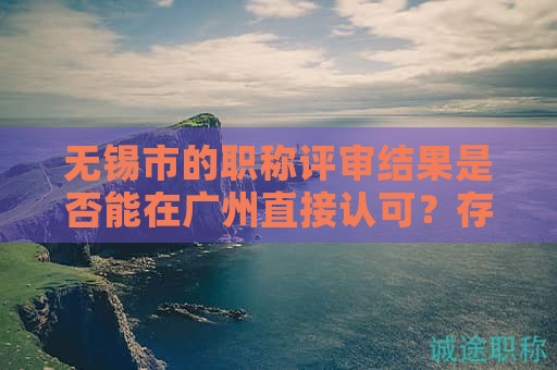 无锡市的职称评审结果是否能在广州直接认可？存在哪些限制？