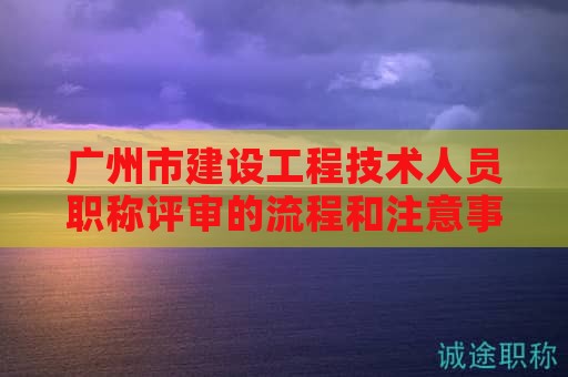 广州市建设工程技术人员职称评审的流程和注意事项有哪些？如何备考？
