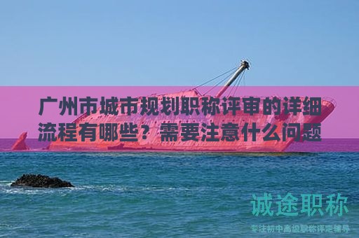 广州市城市规划职称评审的详细流程有哪些？需要注意什么问题？
