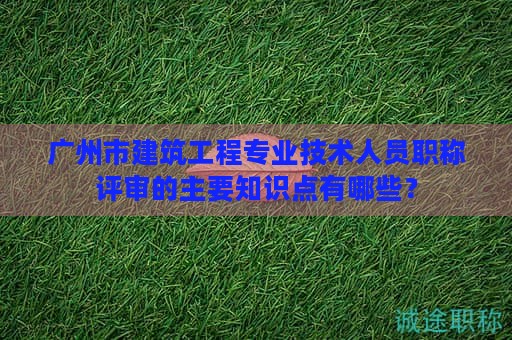 广州市建筑工程专业技术人员职称评审的主要知识点有哪些？