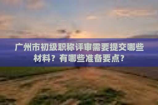广州市初级职称评审需要提交哪些材料？有哪些准备要点？