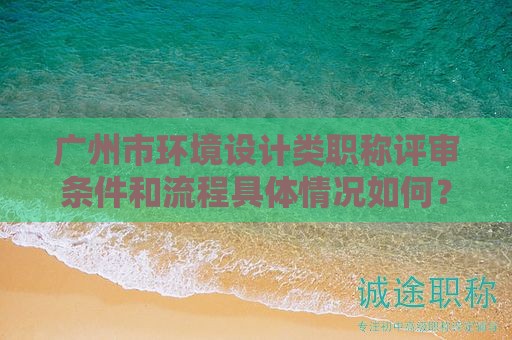 广州市环境设计类职称评审条件和流程具体情况如何？