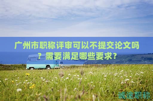 广州市职称评审可以不提交论文吗？需要满足哪些要求？
