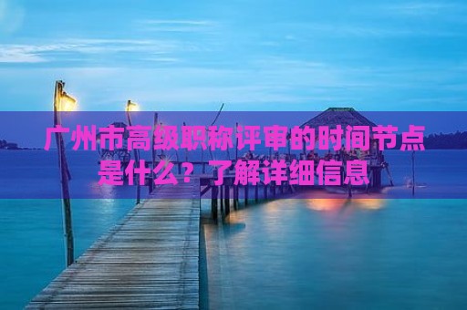 广州市高级职称评审的时间节点是什么？了解详细信息