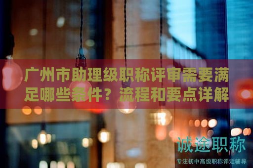 广州市助理级职称评审需要满足哪些条件？流程和要点详解