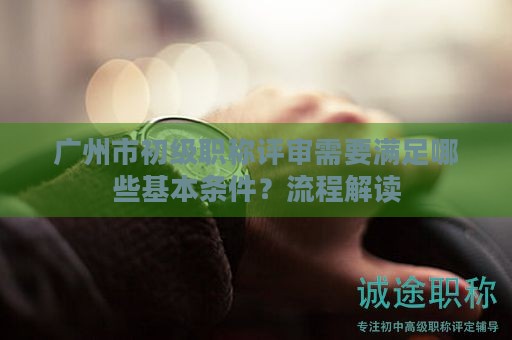 广州市初级职称评审需要满足哪些基本条件？流程解读