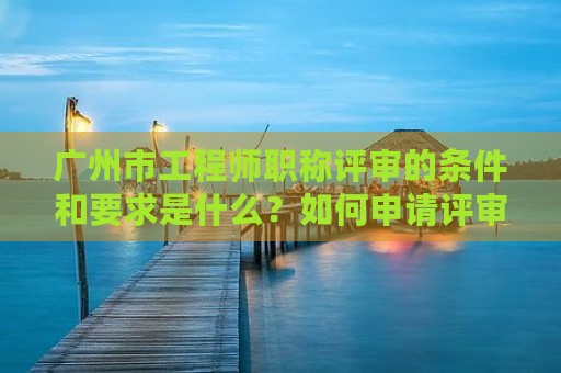 广州市工程师职称评审的条件和要求是什么？如何申请评审？