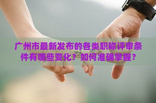广州市最新发布的各类职称评审条件有哪些变化？如何准确掌握？