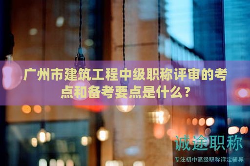 广州市建筑工程中级职称评审的考点和备考要点是什么？
