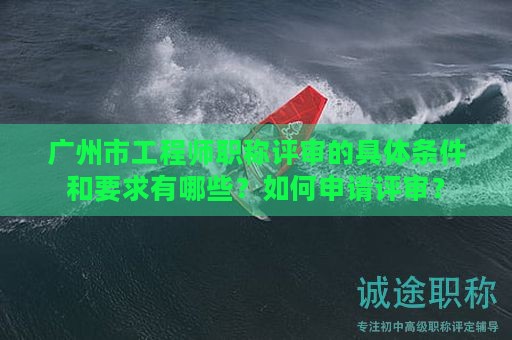 广州市工程师职称评审的具体条件和要求有哪些？如何申请评审？